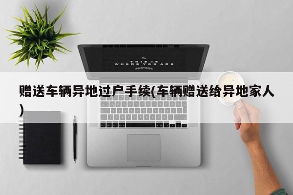 赠送车辆异地过户手续(车辆赠送给异地家人)