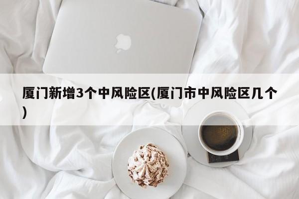 厦门新增3个中风险区(厦门市中风险区几个)