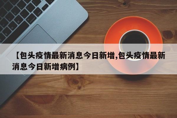 【包头疫情最新消息今日新增,包头疫情最新消息今日新增病例】