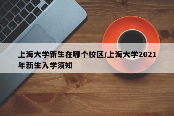 上海大学新生在哪个校区/上海大学2021年新生入学须知