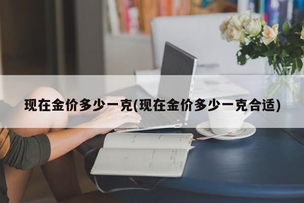 现在金价多少一克(现在金价多少一克合适)