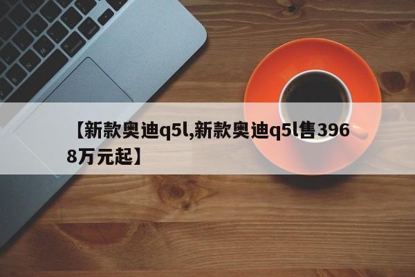 【新款奥迪q5l,新款奥迪q5l售3968万元起】
