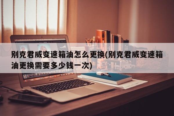 别克君威变速箱油怎么更换(别克君威变速箱油更换需要多少钱一次)