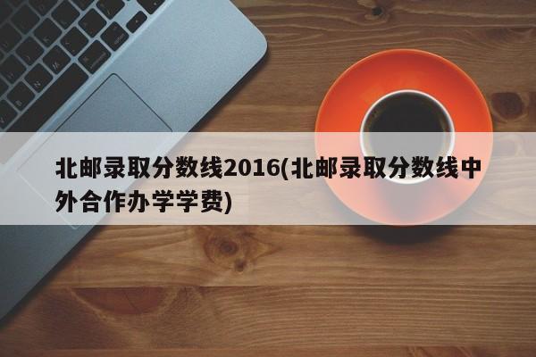 北邮录取分数线2016(北邮录取分数线中外合作办学学费)