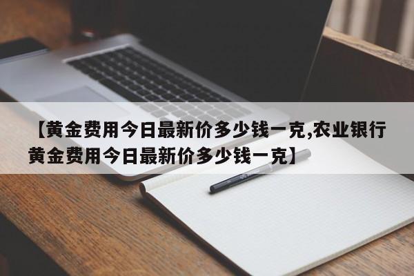 【黄金费用今日最新价多少钱一克,农业银行黄金费用今日最新价多少钱一克】