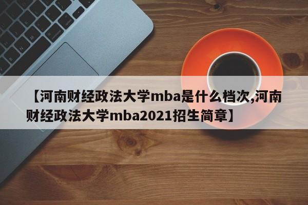 【河南财经政法大学mba是什么档次,河南财经政法大学mba2021招生简章】