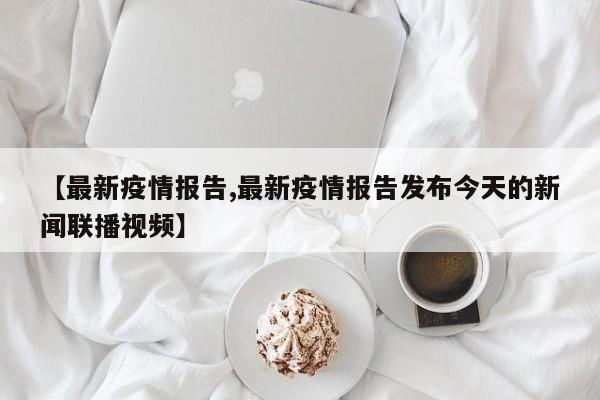 【最新疫情报告,最新疫情报告发布今天的新闻联播视频】