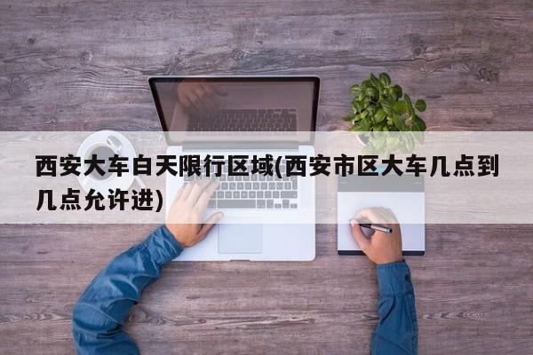 西安大车白天限行区域(西安市区大车几点到几点允许进)