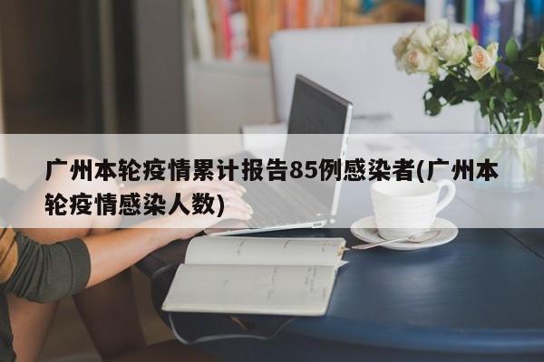 广州本轮疫情累计报告85例感染者(广州本轮疫情感染人数)