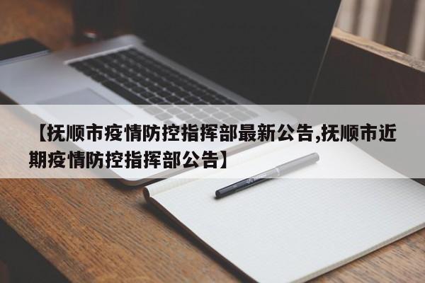 【抚顺市疫情防控指挥部最新公告,抚顺市近期疫情防控指挥部公告】