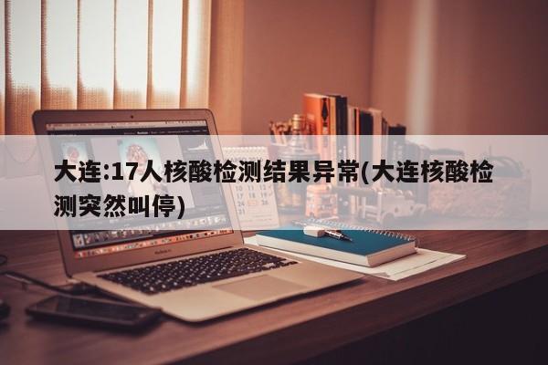 大连:17人核酸检测结果异常(大连核酸检测突然叫停)