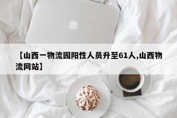 【山西一物流园阳性人员升至61人,山西物流网站】