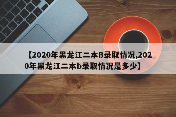 【2020年黑龙江二本B录取情况,2020年黑龙江二本b录取情况是多少】
