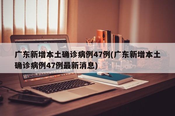 广东新增本土确诊病例47例(广东新增本土确诊病例47例最新消息)