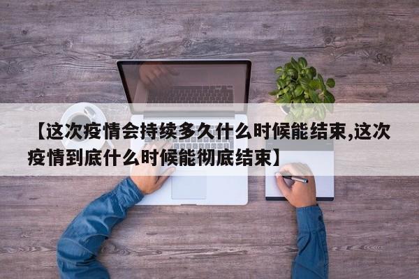 【这次疫情会持续多久什么时候能结束,这次疫情到底什么时候能彻底结束】