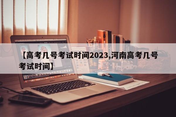 【高考几号考试时间2023,河南高考几号考试时间】