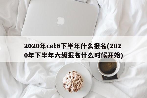2020年cet6下半年什么报名(2020年下半年六级报名什么时候开始)