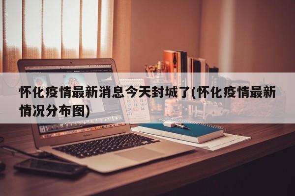 怀化疫情最新消息今天封城了(怀化疫情最新情况分布图)