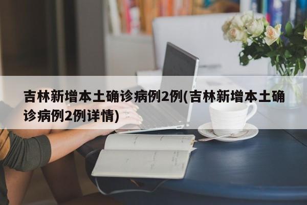 吉林新增本土确诊病例2例(吉林新增本土确诊病例2例详情)