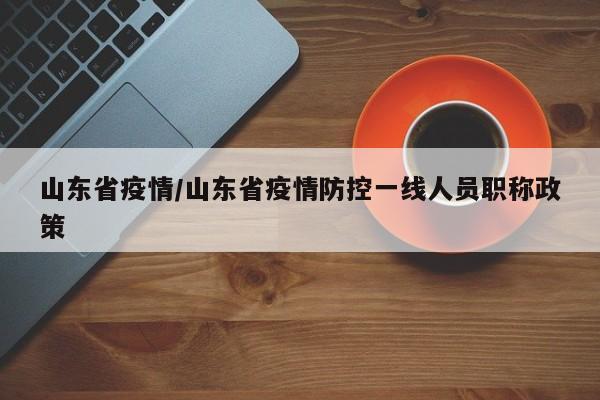 山东省疫情/山东省疫情防控一线人员职称政策
