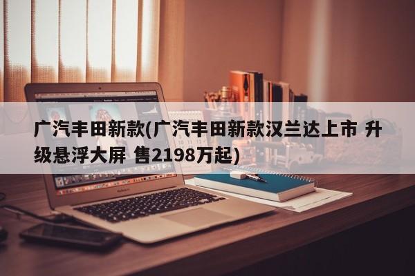 广汽丰田新款(广汽丰田新款汉兰达上市 升级悬浮大屏 售2198万起)