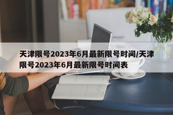 天津限号2023年6月最新限号时间/天津限号2023年6月最新限号时间表