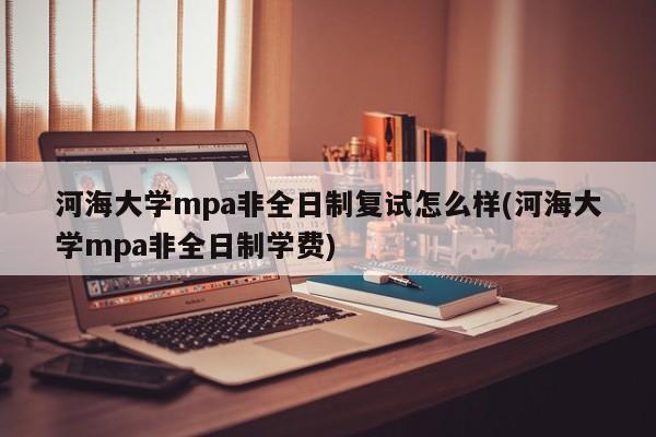 河海大学mpa非全日制复试怎么样(河海大学mpa非全日制学费)