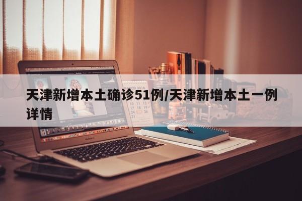 天津新增本土确诊51例/天津新增本土一例详情