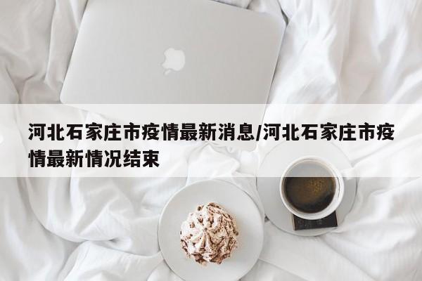 河北石家庄市疫情最新消息/河北石家庄市疫情最新情况结束