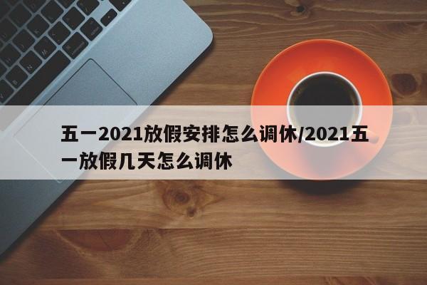 五一2021放假安排怎么调休/2021五一放假几天怎么调休
