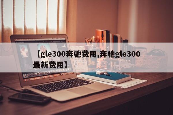 【gle300奔驰费用,奔驰gle300最新费用】