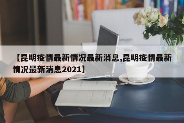 【昆明疫情最新情况最新消息,昆明疫情最新情况最新消息2021】