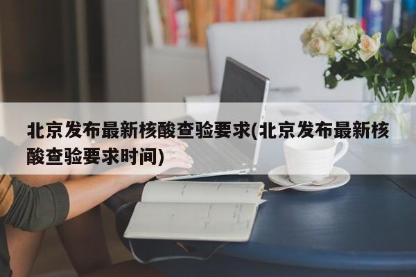 北京发布最新核酸查验要求(北京发布最新核酸查验要求时间)