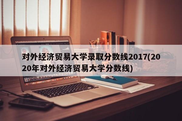 对外经济贸易大学录取分数线2017(2020年对外经济贸易大学分数线)