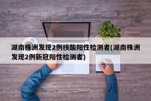 湖南株洲发现2例核酸阳性检测者(湖南株洲发现2例新冠阳性检测者)