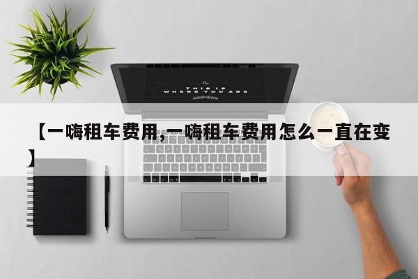 【一嗨租车费用,一嗨租车费用怎么一直在变】